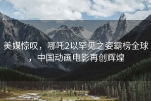 美媒惊叹，哪吒2以罕见之姿霸榜全球，中国动画电影再创辉煌