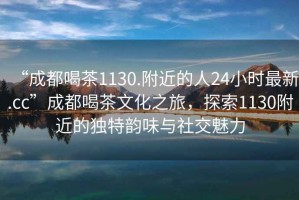 “成都喝茶1130.附近的人24小时最新.cc”成都喝茶文化之旅，探索1130附近的独特韵味与社交魅力