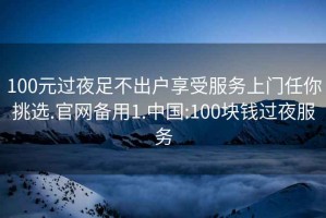 100元过夜足不出户享受服务上门任你挑选.官网备用1.中国:100块钱过夜服务