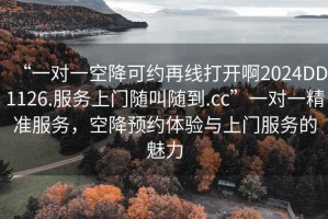 “一对一空降可约再线打开啊2024DD1126.服务上门随叫随到.cc”一对一精准服务，空降预约体验与上门服务的魅力