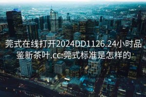 莞式在线打开2024DD1126.24小时品鉴新茶叶.cc:莞式标准是怎样的