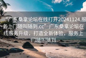 “广东桑拿论坛在线打开20241124.服务上门随叫随到.cc”广东桑拿论坛在线服务升级，打造全新体验，服务上门随叫随到