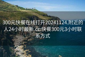 300元快餐在线打开20241124.附近的人24小时最新.cc:快餐300元3小时联系方式