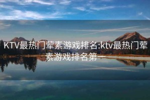 KTV最热门荤素游戏排名:ktv最热门荤素游戏排名第一