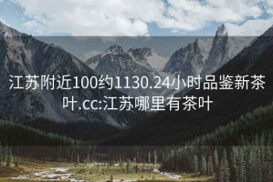 江苏附近100约1130.24小时品鉴新茶叶.cc:江苏哪里有茶叶