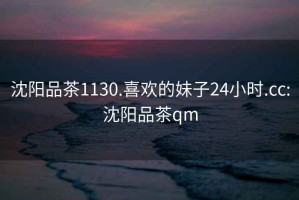 沈阳品茶1130.喜欢的妹子24小时.cc:沈阳品茶qm