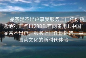 “品茶足不出户享受服务上门任你挑选绝对正点1123BB.官网备用1.中国”品茶不出户，服务上门任你挑选，中国茶文化的新时代体验