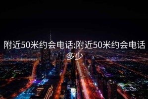 附近50米约会电话:附近50米约会电话多少