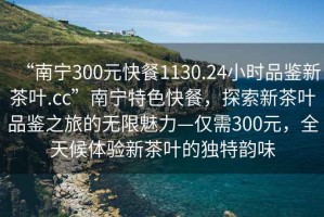 “南宁300元快餐1130.24小时品鉴新茶叶.cc”南宁特色快餐，探索新茶叶品鉴之旅的无限魅力—仅需300元，全天候体验新茶叶的独特韵味