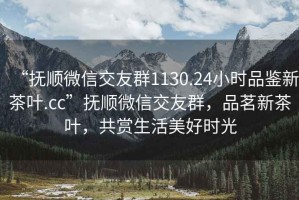 “抚顺微信交友群1130.24小时品鉴新茶叶.cc”抚顺微信交友群，品茗新茶叶，共赏生活美好时光