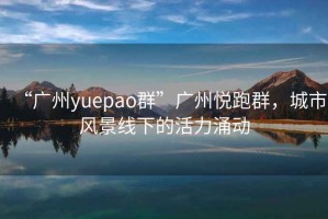 “广州yuepao群”广州悦跑群，城市风景线下的活力涌动