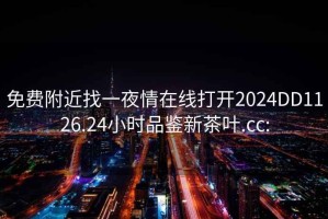 免费附近找一夜情在线打开2024DD1126.24小时品鉴新茶叶.cc: