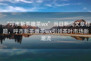 “呼市新茶嫩茶wx”当日新闻文章标题，呼市新茶嫩茶wx引领茶叶市场新潮流