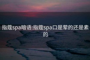 指蔻spa暗语:指蔻spa口是荤的还是素的