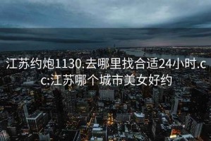 江苏约炮1130.去哪里找合适24小时.cc:江苏哪个城市美女好约