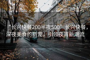 “长兴快餐200半夜500”长兴快餐，深夜美食的新宠，引领夜宵新潮流