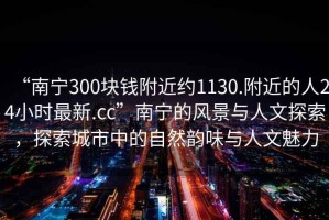 “南宁300块钱附近约1130.附近的人24小时最新.cc”南宁的风景与人文探索，探索城市中的自然韵味与人文魅力