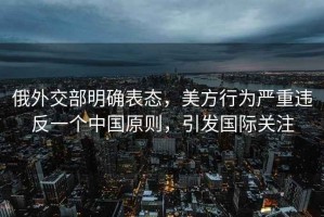 俄外交部明确表态，美方行为严重违反一个中国原则，引发国际关注