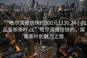 “哈尔滨微信快约300元1130.24小时品鉴新茶叶.cc”哈尔滨微信快约，探索茶叶的魅力之旅