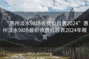 “惠州淡水98场收费价目表2024”惠州淡水98场最新收费价目表2024年概览