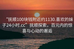 “抚顺100块钱附近约1130.喜欢的妹子24小时.cc”抚顺探索，百元内的惊喜与心动的邂逅