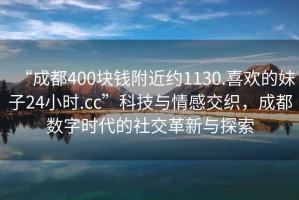 “成都400块钱附近约1130.喜欢的妹子24小时.cc”科技与情感交织，成都数字时代的社交革新与探索