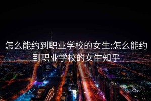 怎么能约到职业学校的女生:怎么能约到职业学校的女生知乎