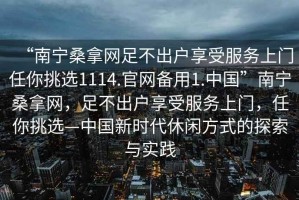 “南宁桑拿网足不出户享受服务上门任你挑选1114.官网备用1.中国”南宁桑拿网，足不出户享受服务上门，任你挑选—中国新时代休闲方式的探索与实践