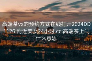 高端茶vx的预约方式在线打开2024DD1126.附近美女24小时.cc:高端茶上门什么意思