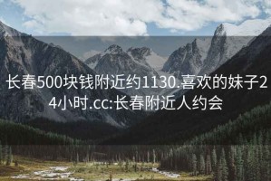 长春500块钱附近约1130.喜欢的妹子24小时.cc:长春附近人约会