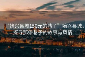 “始兴县城150元的巷子”始兴县城，探寻那条巷子的故事与风情