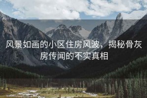 风景如画的小区住房风波，揭秘骨灰房传闻的不实真相