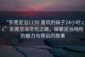 “东莞足浴1130.喜欢的妹子24小时.cc”东莞足浴文化之旅，探索足浴场所的魅力与背后的故事