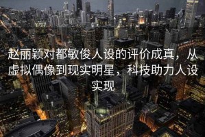 赵丽颖对都敏俊人设的评价成真，从虚拟偶像到现实明星，科技助力人设实现