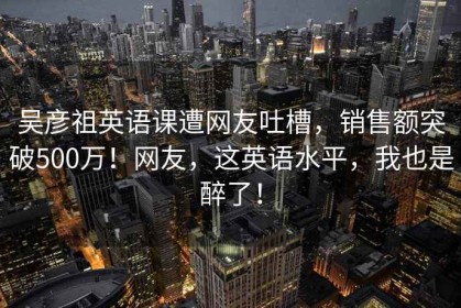 吴彦祖英语课遭网友吐槽，销售额突破500万！网友，这英语水平，我也是醉了！