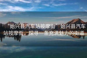 “始兴县汽车站按摩街”始兴县汽车站按摩街，探寻一条充满魅力的街道