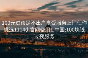 100元过夜足不出户享受服务上门任你挑选1114d.官网备用1.中国:100块钱过夜服务