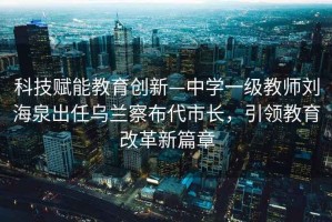 科技赋能教育创新—中学一级教师刘海泉出任乌兰察布代市长，引领教育改革新篇章