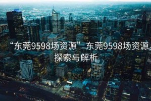 “东莞9598场资源”东莞9598场资源，探索与解析