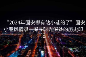 “2024年固安哪有站小巷的了”固安小巷风情录—探寻时光深处的历史印记