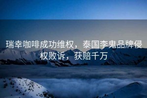 瑞幸咖啡成功维权，泰国李鬼品牌侵权败诉，获赔千万