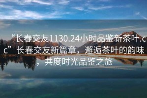 “长春交友1130.24小时品鉴新茶叶.cc”长春交友新篇章，邂逅茶叶的韵味，共度时光品鉴之旅