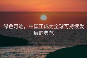 绿色奇迹，中国正成为全球可持续发展的典范