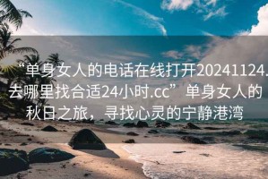 “单身女人的电话在线打开20241124.去哪里找合适24小时.cc”单身女人的秋日之旅，寻找心灵的宁静港湾