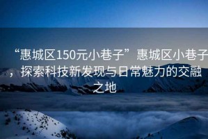 “惠城区150元小巷子”惠城区小巷子，探索科技新发现与日常魅力的交融之地