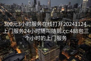 300元3小时服务在线打开20241124.上门服务24小时随叫随到.cc:488包三个小时的上门服务