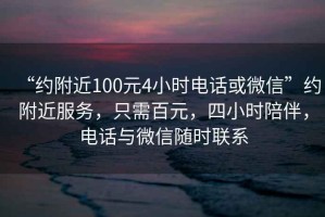 “约附近100元4小时电话或微信”约附近服务，只需百元，四小时陪伴，电话与微信随时联系