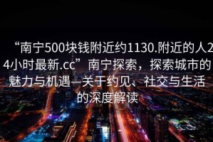 “南宁500块钱附近约1130.附近的人24小时最新.cc”南宁探索，探索城市的魅力与机遇—关于约见、社交与生活的深度解读