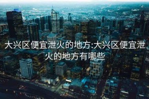 大兴区便宜泄火的地方:大兴区便宜泄火的地方有哪些