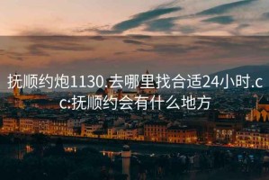 抚顺约炮1130.去哪里找合适24小时.cc:抚顺约会有什么地方